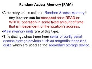 Random Access Memory (RAM)
•A memory unit is called a Random Access Memory if
– any location can be accessed for a READ or
WRITE operation in some fixed amount of time
that is independent of the location’s address.
•Main memory units are of this type.
•This distinguishes them from serial or partly serial
access storage devices such as magnetic tapes and
disks which are used as the secondary storage device.
 