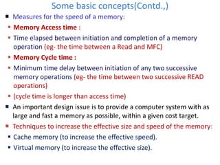 Some basic concepts(Contd.,)
 Measures for the speed of a memory:
 Memory Access time :
 Time elapsed between initiation and completion of a memory
operation (eg- the time between a Read and MFC)
 Memory Cycle time :
 Minimum time delay between initiation of any two successive
memory operations (eg- the time between two successive READ
operations)
 (cycle time is longer than access time)
 An important design issue is to provide a computer system with as
large and fast a memory as possible, within a given cost target.
 Techniques to increase the effective size and speed of the memory:
 Cache memory (to increase the effective speed).
 Virtual memory (to increase the effective size).
 