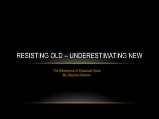RESISTING OLD – UNDERESTIMATING NEW
The Relevance of Classical Voice
By Stephen Raman

 