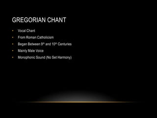 GREGORIAN CHANT
•

Vocal Chant

•

From Roman Catholicism

•

Began Between 9 th and 10th Centuries

•

Mainly Male Voice

•

Monophonic Sound (No Set Harmony)

 