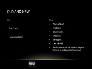 OLD AND NEW
Old

New

•

Instrumentation

•

The Drum:

•

The Chant

What is New?
Newer Style

•

The Bass:

•

It Dropped.

•

Like a BOSS

•

All of these terms are modern ways of
thinking of and approaching music

 