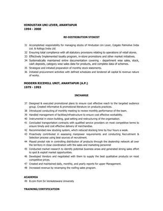 HINDUSTAN UNI LEVER, ANANTAPUR
1994 - 2000

                                   RE-DISTRIBUTION STOKIST


31 Accomplished responsibility for managing stocks of Hindustan Uni Lever, Colgate Palmolive India
   Ltd. & Kellogs India Ltd.
32 Ensuring total compliance with all statutory provisions relating to operations of retail stores.
33 Effectively Implemented loyalty program, in-store promotions and other market initiatives.
34 Systematically maintained entire documentation covering - department wise sales, stock,
   cash deposits, category wise sales data for products, and complete data of schemes.
35 Strategize and initiated preparation of monthly stock statements.
36 Initiated procurement activities with defined schedules and tendered all capital & revenue nature
   of works.


MODERN RICEMILL UNIT, ANANTAPUR (A.P.)
1979 - 1993

                                             INCHARGE


37 Designed & executed promotional plans to ensure cost effective reach to the targeted audience
   group. Created informative & promotional literature on products practices.
38 Introduced conducting of monthly meeting to review monthly performance of the team.
39 Handled management of facilities/infrastructure to ensure cost effective workability.
40 Instrumental in vision building, goal setting and restructuring of the organisation.
41 Concluded transportation contracts with qualified service providers on most competitive terms to
   ensure timely and cost effective delivery of merchandise.
42 Recommended new stocking system, which reduced stocking time by four hours a week.
43 Proactively contributed in assessing manpower requirements and conducting Recruitment &
   Selection process using best sources of recruitment.
44 Played pivotal role in controlling distribution of products through the dealership network all over
   the territory in close coordination with the sales and marketing personnel
45 Conducted market research to identify potential business areas and generated strong sales effort
   to spot & exploit market opportunities.
46 Developed Vendors and negotiated with them to supply the best qualitative products on most
   competitive prices.
47 Created and maintained daily, monthly, and yearly reports for upper Management.
48 Increased revenue by revamping the roofing sales program.


ACADEMIA
49 B.com from Sri Venkateswara University


TRAINING/CERTIFICATION
 