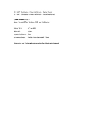 50 NSE’S Certification in Financial Markets - Capital Market
51 NSE’S Certification in Financial Markets - Derivatives Market


COMPUTER LITERACY
Basic, Microsoft Office, Windows 2000, and the Internet



Date of Birth       : 16th Jan 1959

Nationality         : Indian

Location Preference : Open

Languages Known     : English, Hindi, Kannada & Telugu



References and Verifying Documentation Furnished upon Request
 