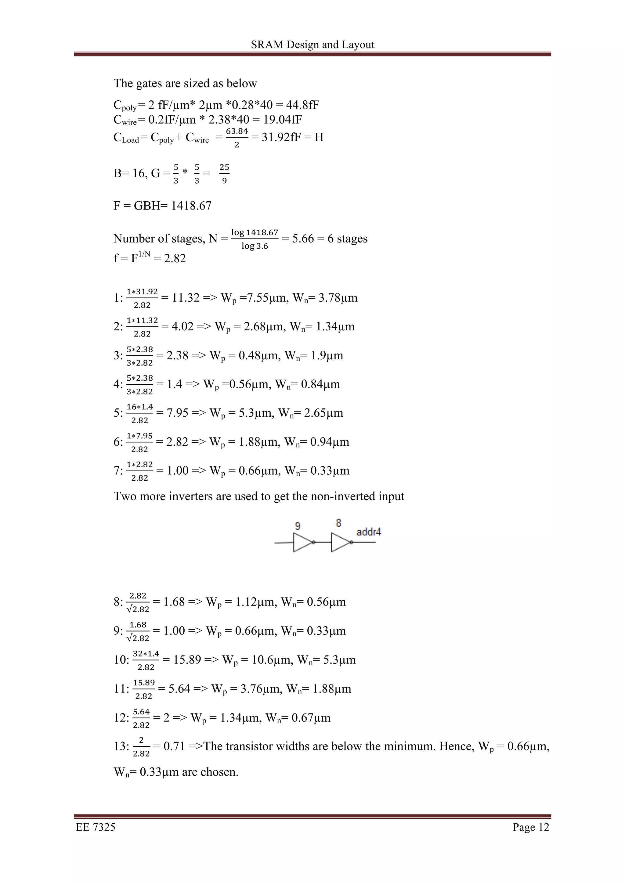 SRAM Design and Layout 
The gates are sized as below 
Cpoly = 2 fF/μm* 2μm *0.28*40 = 44.8fF 
Cwire = 0.2fF/μm * 2.38*40 = 19.04fF 
CLoad = Cpoly + Cwire = !".!" 
! = 31.92fF = H 
B= 16, G = ! 
! * ! 
! = !" 
! 
F = GBH= 1418.67 
Number of stages, N = !"# !"!#.!" 
!"# !.! = 5.66 = 6 stages 
f = F1/N = 2.82 
1: !∗!".!" 
!.!" = 11.32 => Wp =7.55μm, Wn= 3.78μm 
2: !∗!!.!" 
!.!" = 4.02 => Wp = 2.68μm, Wn= 1.34μm 
3: !∗!.!" 
!∗!.!" = 2.38 => Wp = 0.48μm, Wn= 1.9μm 
4: !∗!.!" 
!∗!.!" = 1.4 => Wp =0.56μm, Wn= 0.84μm 
5: !"∗!.! 
!.!" = 7.95 => Wp = 5.3μm, Wn= 2.65μm 
6: !∗!.!" 
!.!" = 2.82 => Wp = 1.88μm, Wn= 0.94μm 
7: !∗!.!" 
!.!" = 1.00 => Wp = 0.66μm, Wn= 0.33μm 
Two more inverters are used to get the non-inverted input 
8: !.!" 
√!.!" = 1.68 => Wp = 1.12μm, Wn= 0.56μm 
9: !.!" 
√!.!" = 1.00 => Wp = 0.66μm, Wn= 0.33μm 
10: !"∗!.! 
!.!" = 15.89 => Wp = 10.6μm, Wn= 5.3μm 
11: !".!" 
!.!" = 5.64 => Wp = 3.76μm, Wn= 1.88μm 
12: !.!" 
!.!" = 2 => Wp = 1.34μm, Wn= 0.67μm 
13: ! 
!.!" = 0.71 =>The transistor widths are below the minimum. Hence, Wp = 0.66μm, 
Wn= 0.33μm are chosen. 
EE 7325 Page 12 
 
