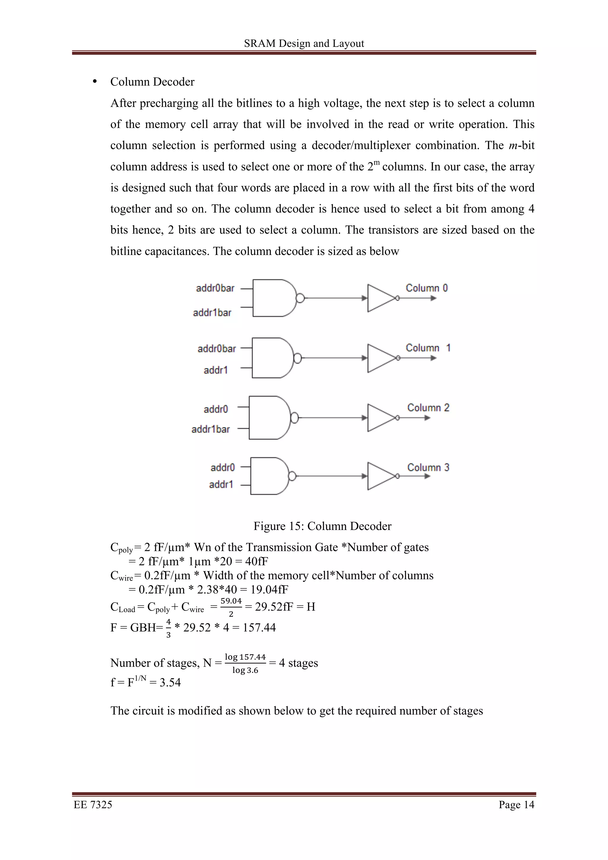 SRAM Design and Layout 
• Column Decoder 
After precharging all the bitlines to a high voltage, the next step is to select a column 
of the memory cell array that will be involved in the read or write operation. This 
column selection is performed using a decoder/multiplexer combination. The m-bit 
column address is used to select one or more of the 2m columns. In our case, the array 
is designed such that four words are placed in a row with all the first bits of the word 
together and so on. The column decoder is hence used to select a bit from among 4 
bits hence, 2 bits are used to select a column. The transistors are sized based on the 
bitline capacitances. The column decoder is sized as below 
Figure 15: Column Decoder 
Cpoly = 2 fF/μm* Wn of the Transmission Gate *Number of gates 
= 2 fF/μm* 1μm *20 = 40fF 
Cwire = 0.2fF/μm * Width of the memory cell*Number of columns 
= 0.2fF/μm * 2.38*40 = 19.04fF 
CLoad = Cpoly + Cwire = !".!" 
! = 29.52fF = H 
F = GBH= ! 
! * 29.52 * 4 = 157.44 
Number of stages, N = !"# !"#.!! 
!"# !.! = 4 stages 
f = F1/N = 3.54 
The circuit is modified as shown below to get the required number of stages 
EE 7325 Page 14 
 