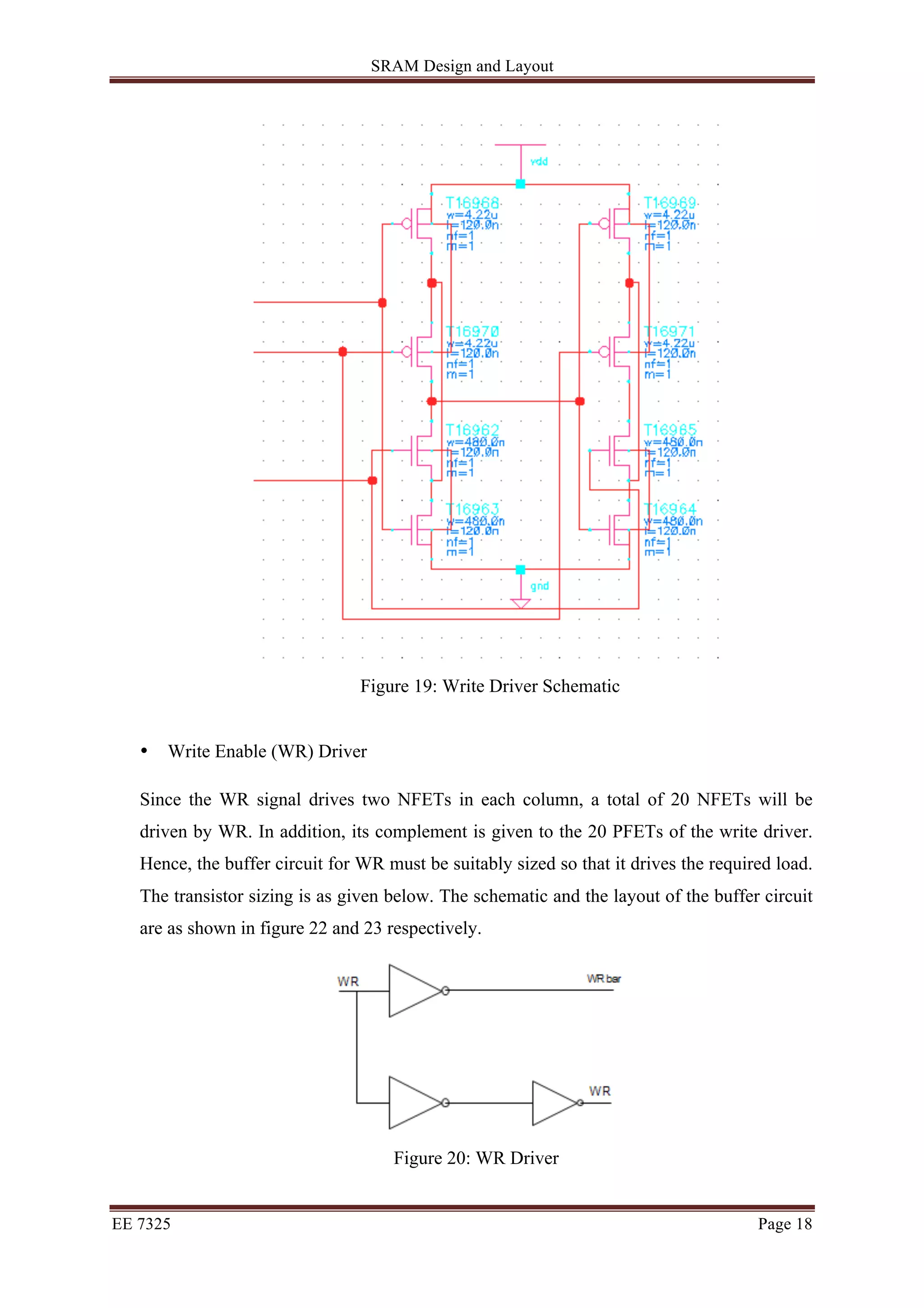 SRAM Design and Layout 
Figure 19: Write Driver Schematic 
• Write Enable (WR) Driver 
Since the WR signal drives two NFETs in each column, a total of 20 NFETs will be 
driven by WR. In addition, its complement is given to the 20 PFETs of the write driver. 
Hence, the buffer circuit for WR must be suitably sized so that it drives the required load. 
The transistor sizing is as given below. The schematic and the layout of the buffer circuit 
are as shown in figure 22 and 23 respectively. 
Figure 20: WR Driver 
EE 7325 Page 18 
 