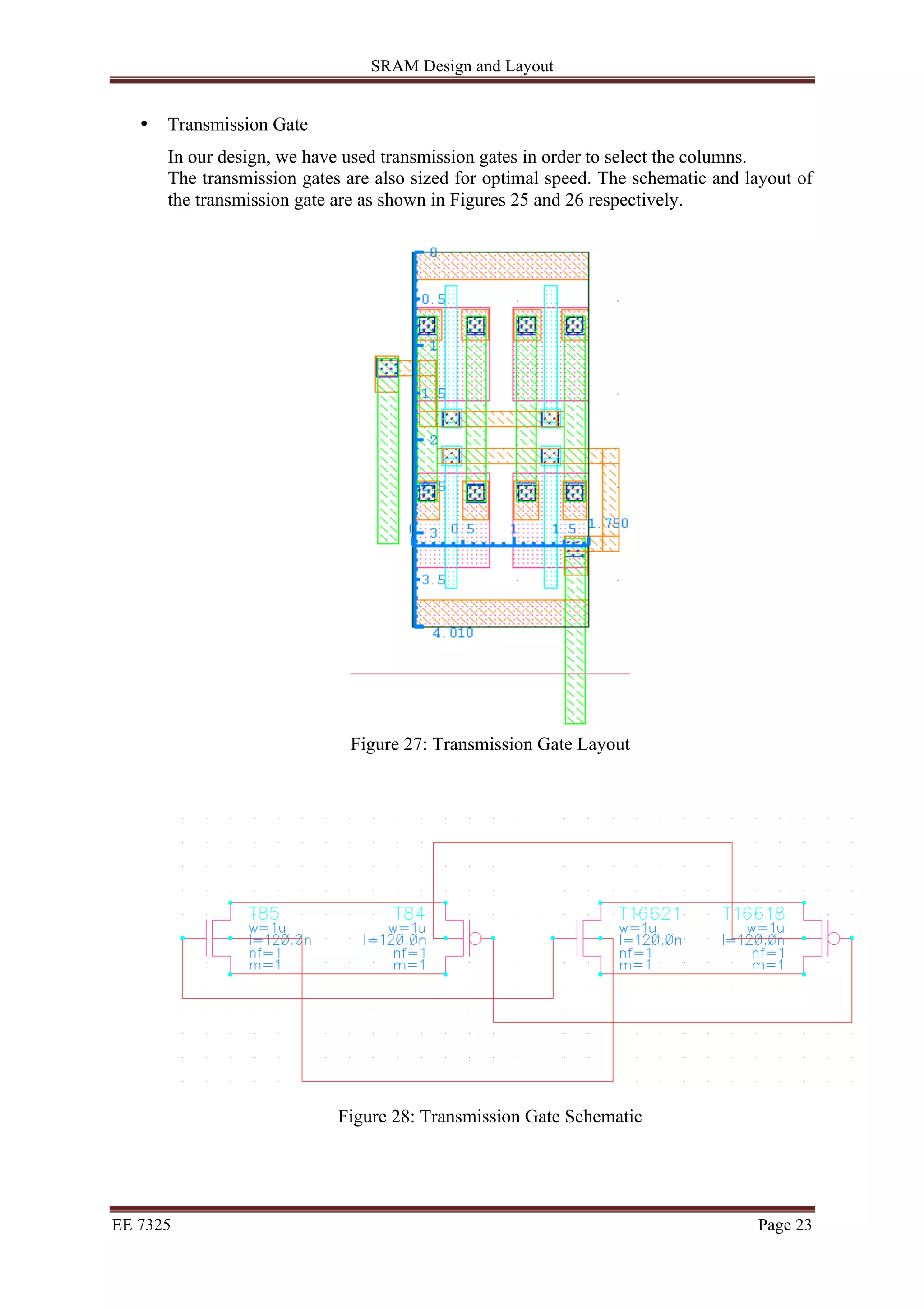 SRAM Design and Layout 
• Transmission Gate 
In our design, we have used transmission gates in order to select the columns. 
The transmission gates are also sized for optimal speed. The schematic and layout of 
the transmission gate are as shown in Figures 25 and 26 respectively. 
Figure 27: Transmission Gate Layout 
Figure 28: Transmission Gate Schematic 
EE 7325 Page 23 
 