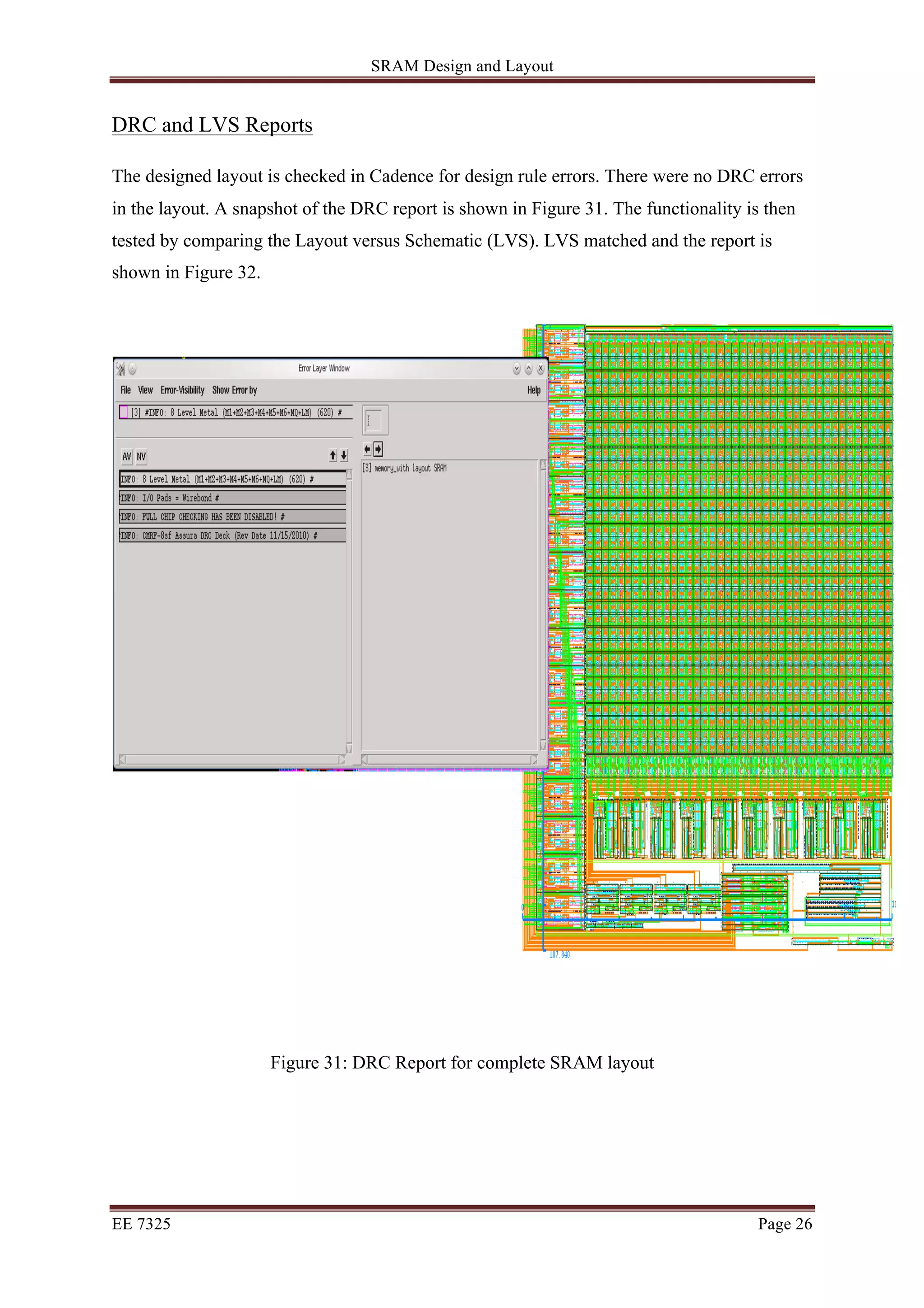 SRAM Design and Layout 
DRC and LVS Reports 
The designed layout is checked in Cadence for design rule errors. There were no DRC errors 
in the layout. A snapshot of the DRC report is shown in Figure 31. The functionality is then 
tested by comparing the Layout versus Schematic (LVS). LVS matched and the report is 
shown in Figure 32. 
Figure 31: DRC Report for complete SRAM layout 
EE 7325 Page 26 
 