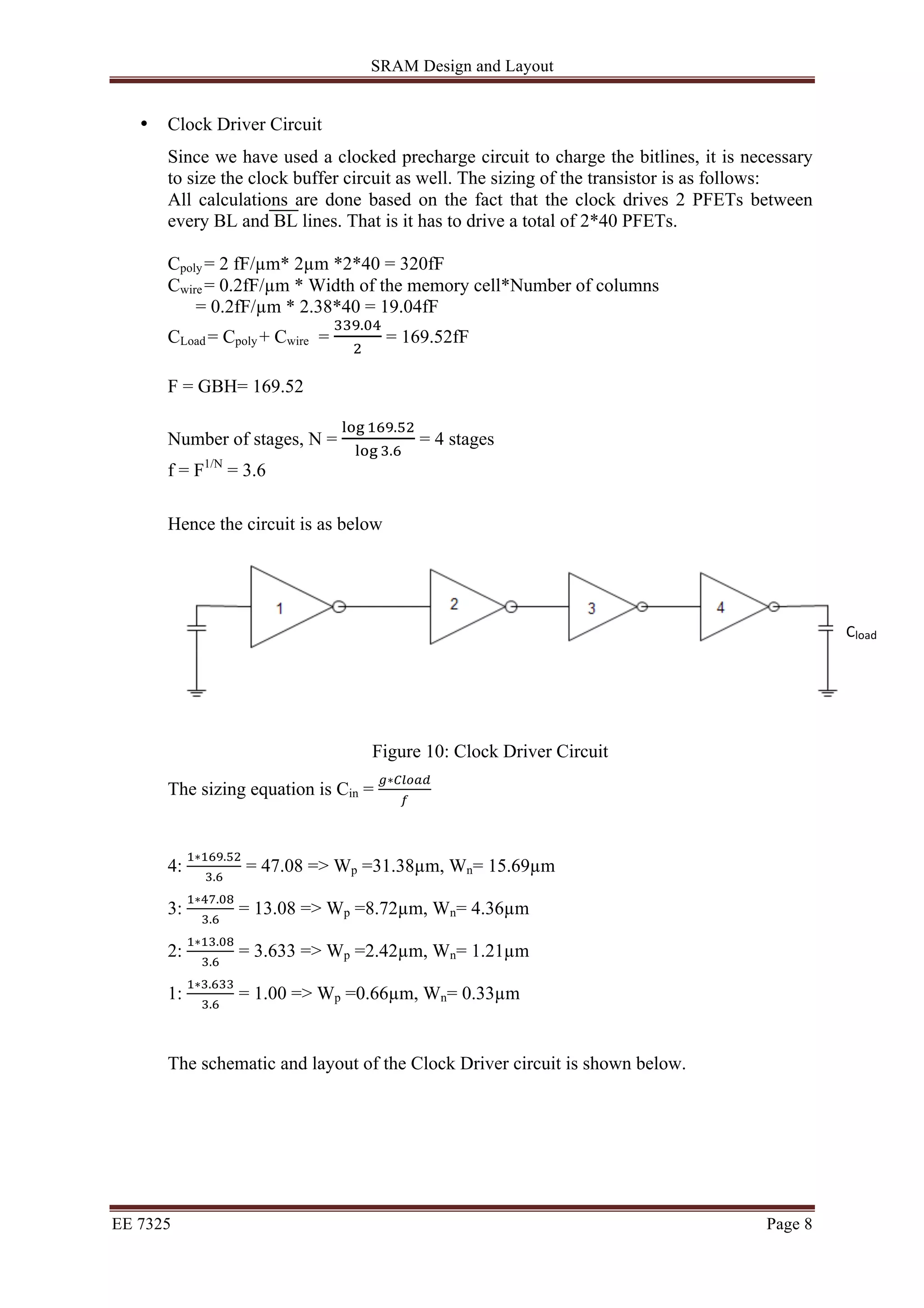 SRAM Design and Layout 
• Clock Driver Circuit 
Since we have used a clocked precharge circuit to charge the bitlines, it is necessary 
to size the clock buffer circuit as well. The sizing of the transistor is as follows: 
All calculations are done based on the fact that the clock drives 2 PFETs between 
every BL and BL lines. That is it has to drive a total of 2*40 PFETs. 
Cpoly = 2 fF/μm* 2μm *2*40 = 320fF 
Cwire = 0.2fF/μm * Width of the memory cell*Number of columns 
= 0.2fF/μm * 2.38*40 = 19.04fF 
CLoad = Cpoly + Cwire = !!".!" 
! = 169.52fF 
F = GBH= 169.52 
Number of stages, N = !"# !"#.!" 
!"# !.! = 4 stages 
f = F1/N = 3.6 
Hence the circuit is as below 
Figure 10: Clock Driver Circuit 
The sizing equation is Cin = !∗!"#$% 
! 
4: !∗!"#.!" 
!.! = 47.08 => Wp =31.38μm, Wn= 15.69μm 
3: !∗!".!" 
!.! = 13.08 => Wp =8.72μm, Wn= 4.36μm 
2: !∗!".!" 
!.! = 3.633 => Wp =2.42μm, Wn= 1.21μm 
1: !∗!.!"" 
!.! = 1.00 => Wp =0.66μm, Wn= 0.33μm 
The schematic and layout of the Clock Driver circuit is shown below. 
EE 7325 Page 8 
Cload 
 