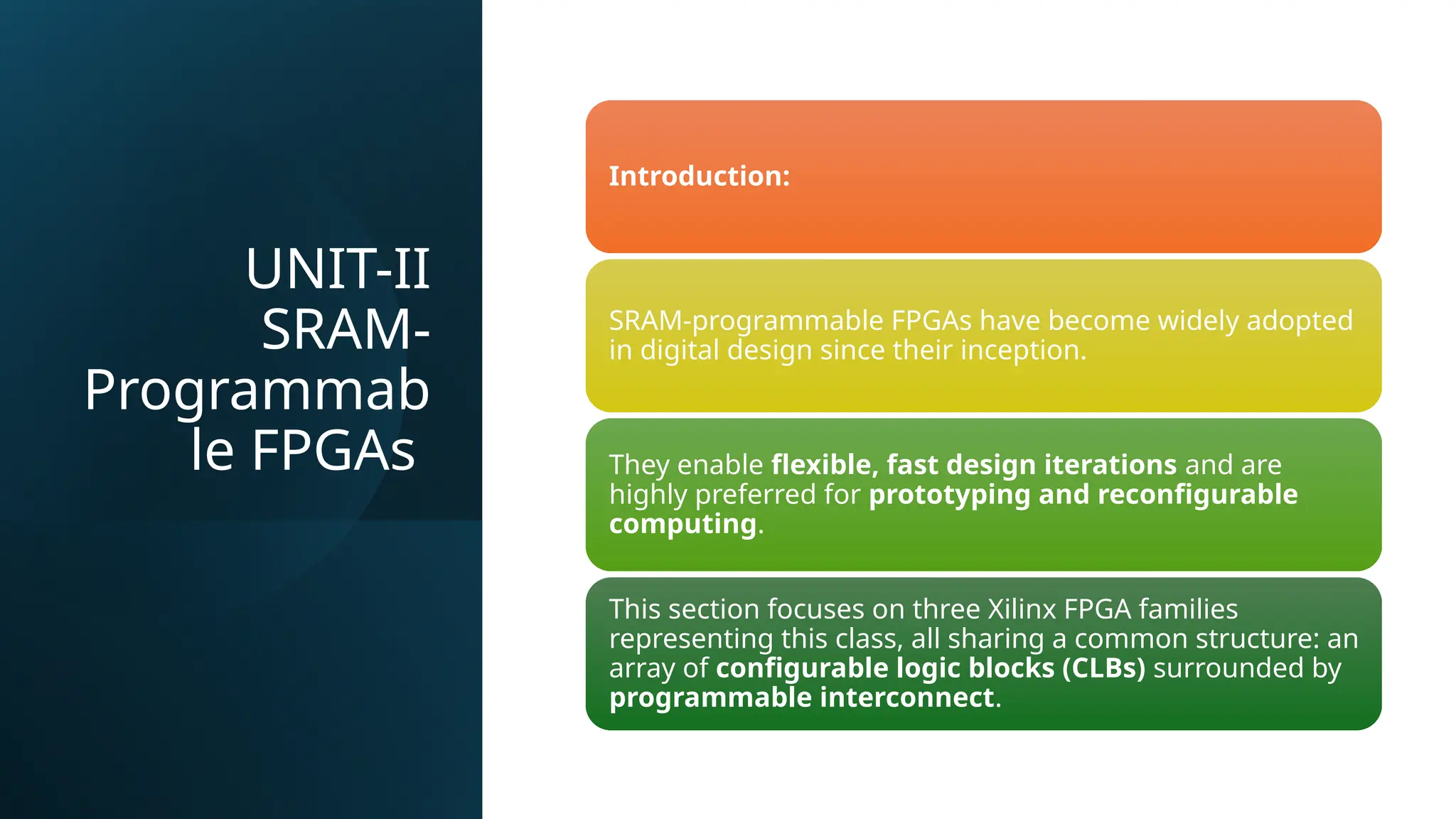 UNIT-II SRAM- Programmab le FPGAs Introduction: SRAM-programmable FPGAs have become widely adopted in digital design since their inception. They enable flexible, fast design iterations and are highly preferred for prototyping and reconfigurable computing. This section focuses on three Xilinx FPGA families representing this class, all sharing a common structure: an array of configurable logic blocks (CLBs) surrounded by programmable interconnect. 