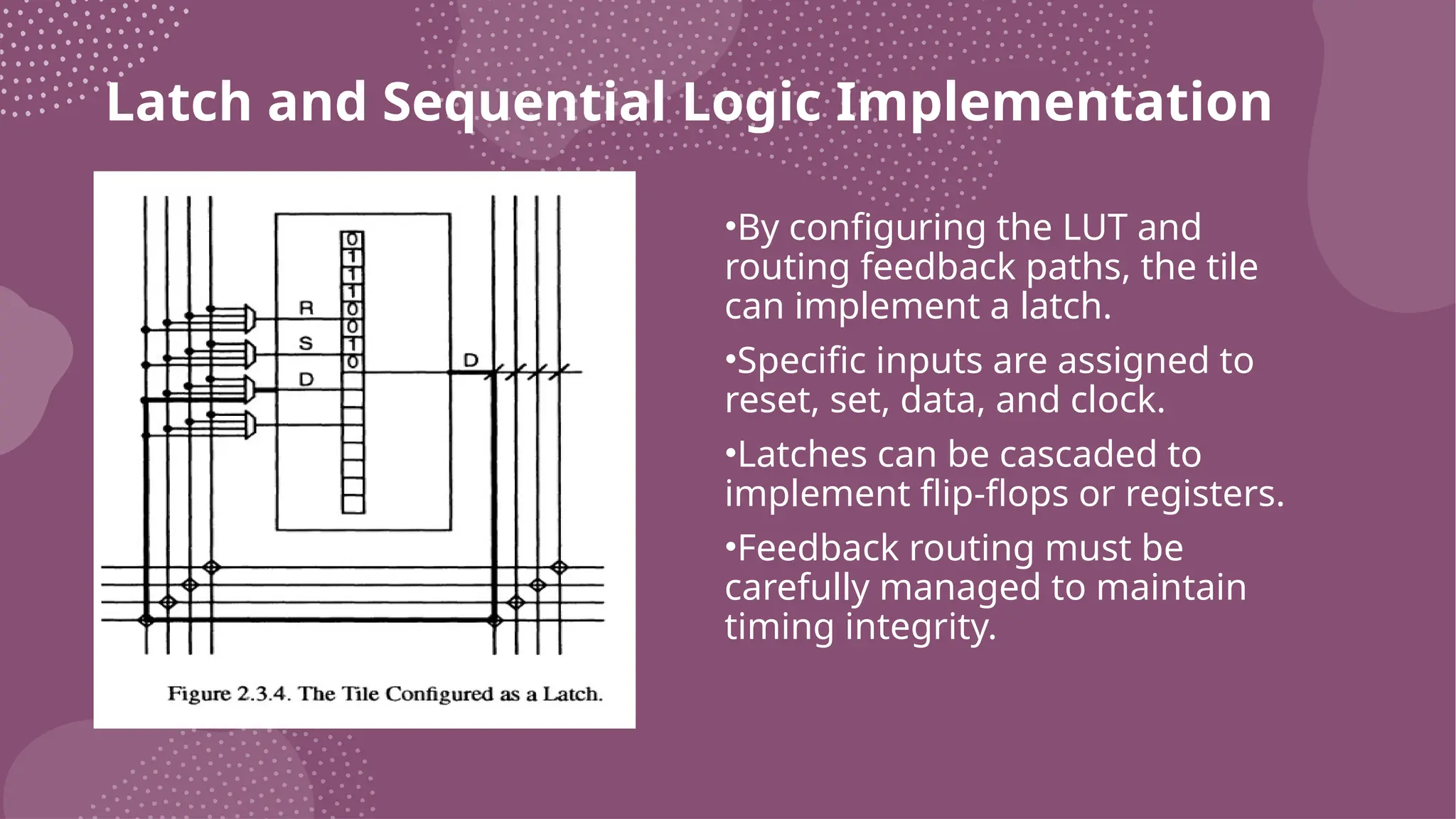 Latch and Sequential Logic Implementation •By configuring the LUT and routing feedback paths, the tile can implement a latch. •Specific inputs are assigned to reset, set, data, and clock. •Latches can be cascaded to implement flip-flops or registers. •Feedback routing must be carefully managed to maintain timing integrity. 