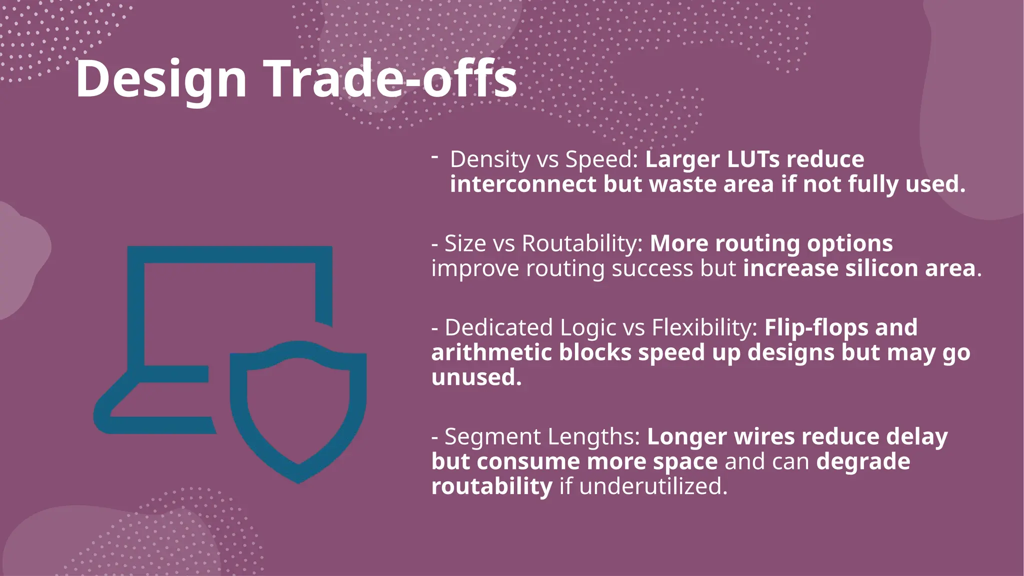 Design Trade-offs - Density vs Speed: Larger LUTs reduce interconnect but waste area if not fully used. - Size vs Routability: More routing options improve routing success but increase silicon area. - Dedicated Logic vs Flexibility: Flip-flops and arithmetic blocks speed up designs but may go unused. - Segment Lengths: Longer wires reduce delay but consume more space and can degrade routability if underutilized. 