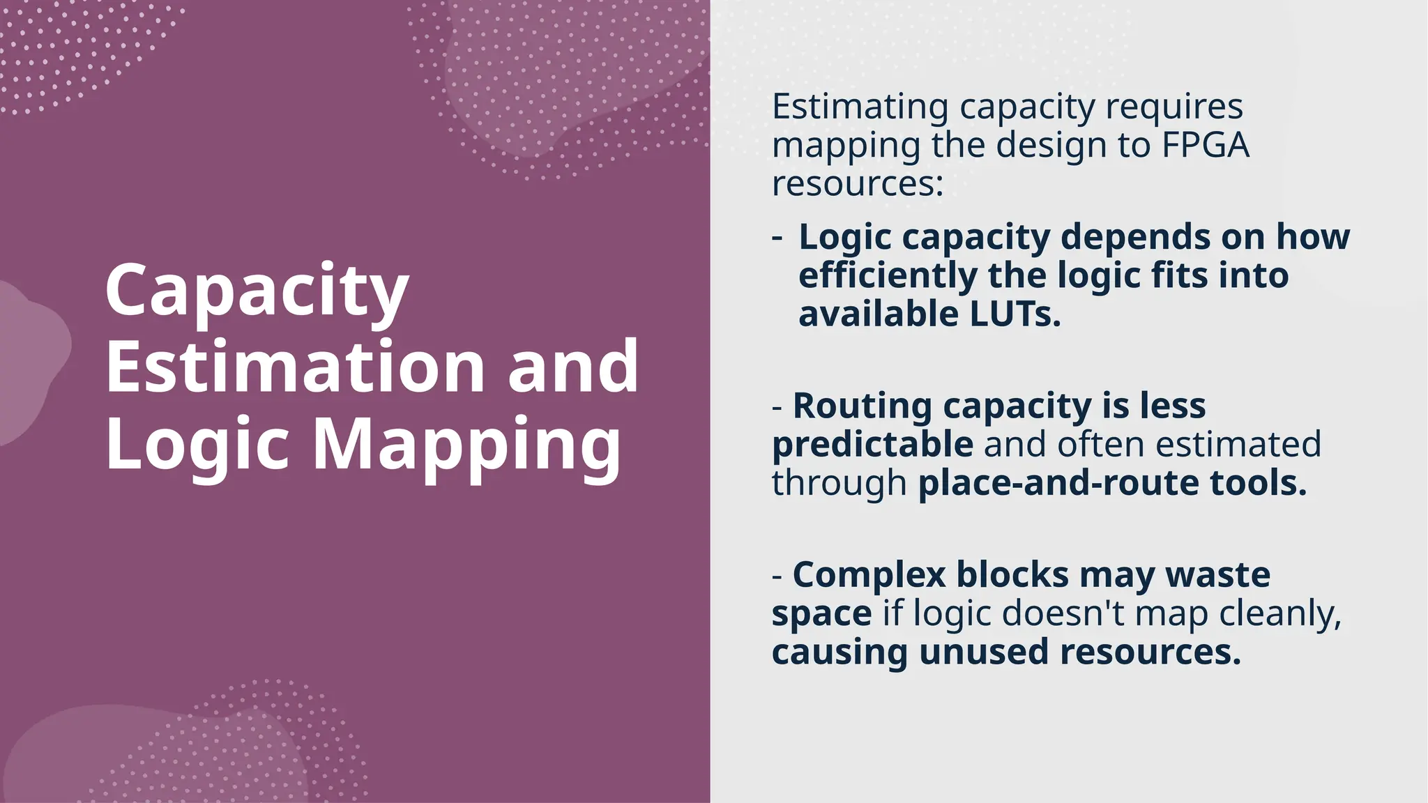 Capacity Estimation and Logic Mapping Estimating capacity requires mapping the design to FPGA resources: - Logic capacity depends on how efficiently the logic fits into available LUTs. - Routing capacity is less predictable and often estimated through place-and-route tools. - Complex blocks may waste space if logic doesn't map cleanly, causing unused resources. 