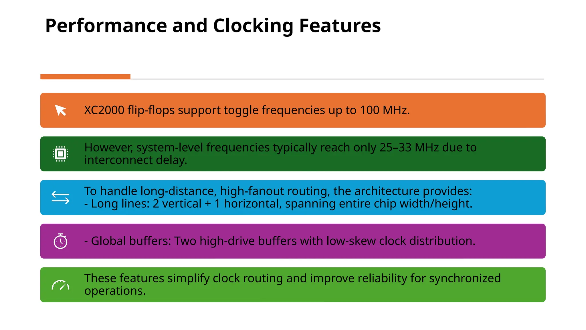 Performance and Clocking Features XC2000 flip-flops support toggle frequencies up to 100 MHz. However, system-level frequencies typically reach only 25–33 MHz due to interconnect delay. To handle long-distance, high-fanout routing, the architecture provides: - Long lines: 2 vertical + 1 horizontal, spanning entire chip width/height. - Global buffers: Two high-drive buffers with low-skew clock distribution. These features simplify clock routing and improve reliability for synchronized operations. 
