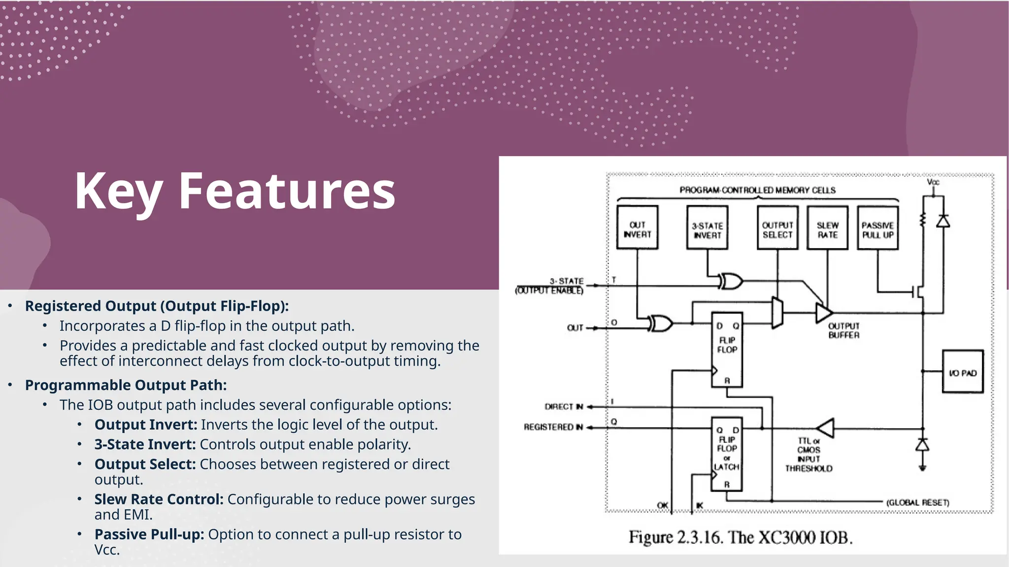 Key Features • Registered Output (Output Flip-Flop): • Incorporates a D flip-flop in the output path. • Provides a predictable and fast clocked output by removing the effect of interconnect delays from clock-to-output timing. • Programmable Output Path: • The IOB output path includes several configurable options: • Output Invert: Inverts the logic level of the output. • 3-State Invert: Controls output enable polarity. • Output Select: Chooses between registered or direct output. • Slew Rate Control: Configurable to reduce power surges and EMI. • Passive Pull-up: Option to connect a pull-up resistor to Vcc. 