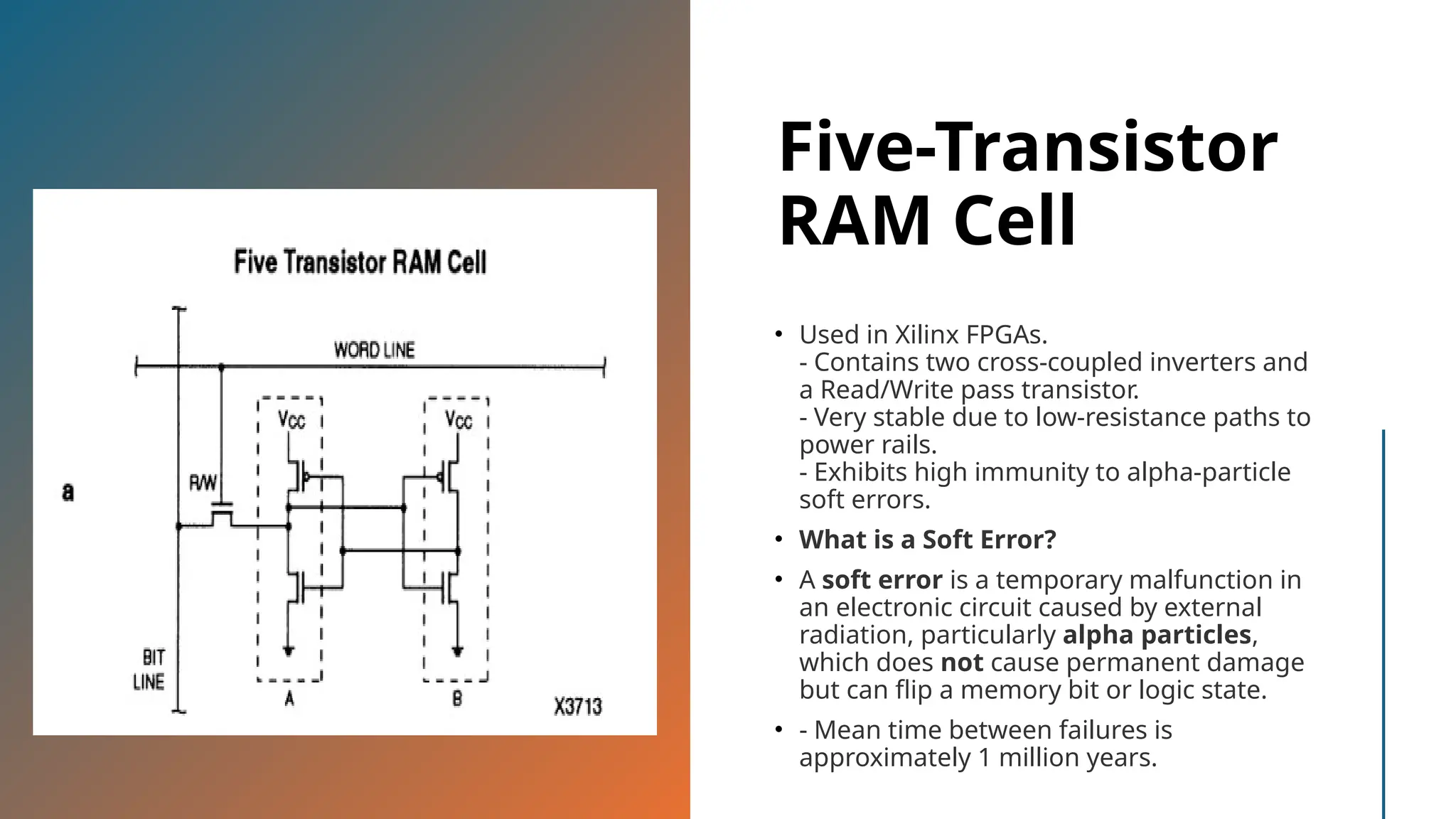 Five-Transistor RAM Cell • Used in Xilinx FPGAs. - Contains two cross-coupled inverters and a Read/Write pass transistor. - Very stable due to low-resistance paths to power rails. - Exhibits high immunity to alpha-particle soft errors. • What is a Soft Error? • A soft error is a temporary malfunction in an electronic circuit caused by external radiation, particularly alpha particles, which does not cause permanent damage but can flip a memory bit or logic state. • - Mean time between failures is approximately 1 million years. 