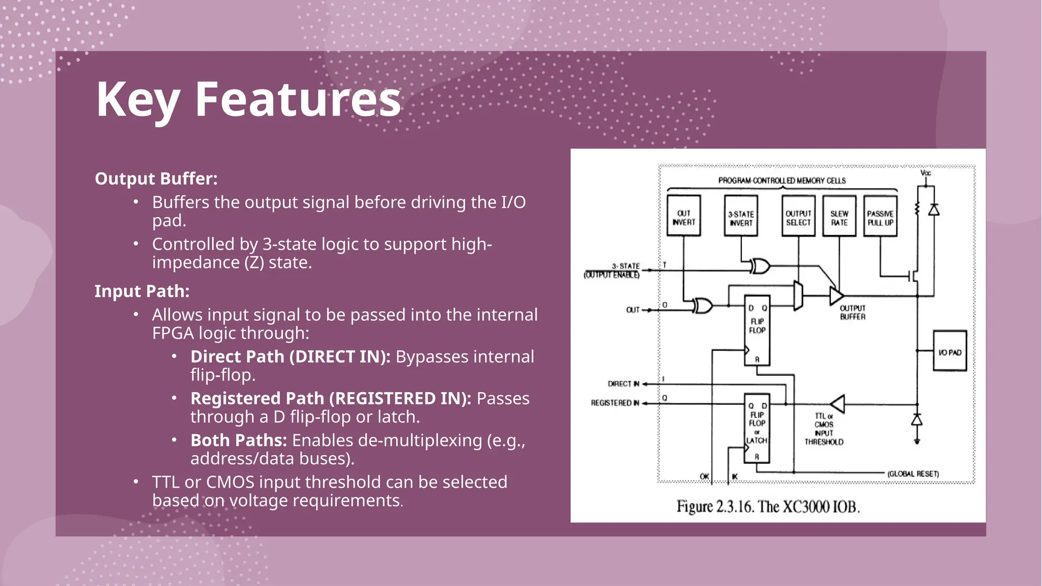 Key Features Output Buffer: • Buffers the output signal before driving the I/O pad. • Controlled by 3-state logic to support high- impedance (Z) state. Input Path: • Allows input signal to be passed into the internal FPGA logic through: • Direct Path (DIRECT IN): Bypasses internal flip-flop. • Registered Path (REGISTERED IN): Passes through a D flip-flop or latch. • Both Paths: Enables de-multiplexing (e.g., address/data buses). • TTL or CMOS input threshold can be selected based on voltage requirements. 