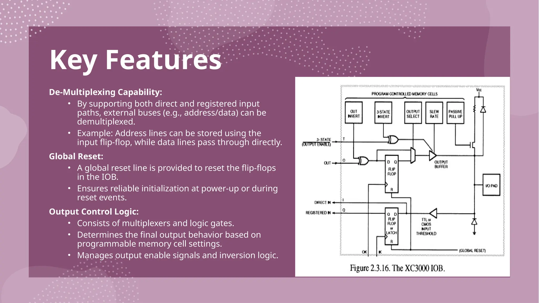 Key Features De-Multiplexing Capability: • By supporting both direct and registered input paths, external buses (e.g., address/data) can be demultiplexed. • Example: Address lines can be stored using the input flip-flop, while data lines pass through directly. Global Reset: • A global reset line is provided to reset the flip-flops in the IOB. • Ensures reliable initialization at power-up or during reset events. Output Control Logic: • Consists of multiplexers and logic gates. • Determines the final output behavior based on programmable memory cell settings. • Manages output enable signals and inversion logic. 