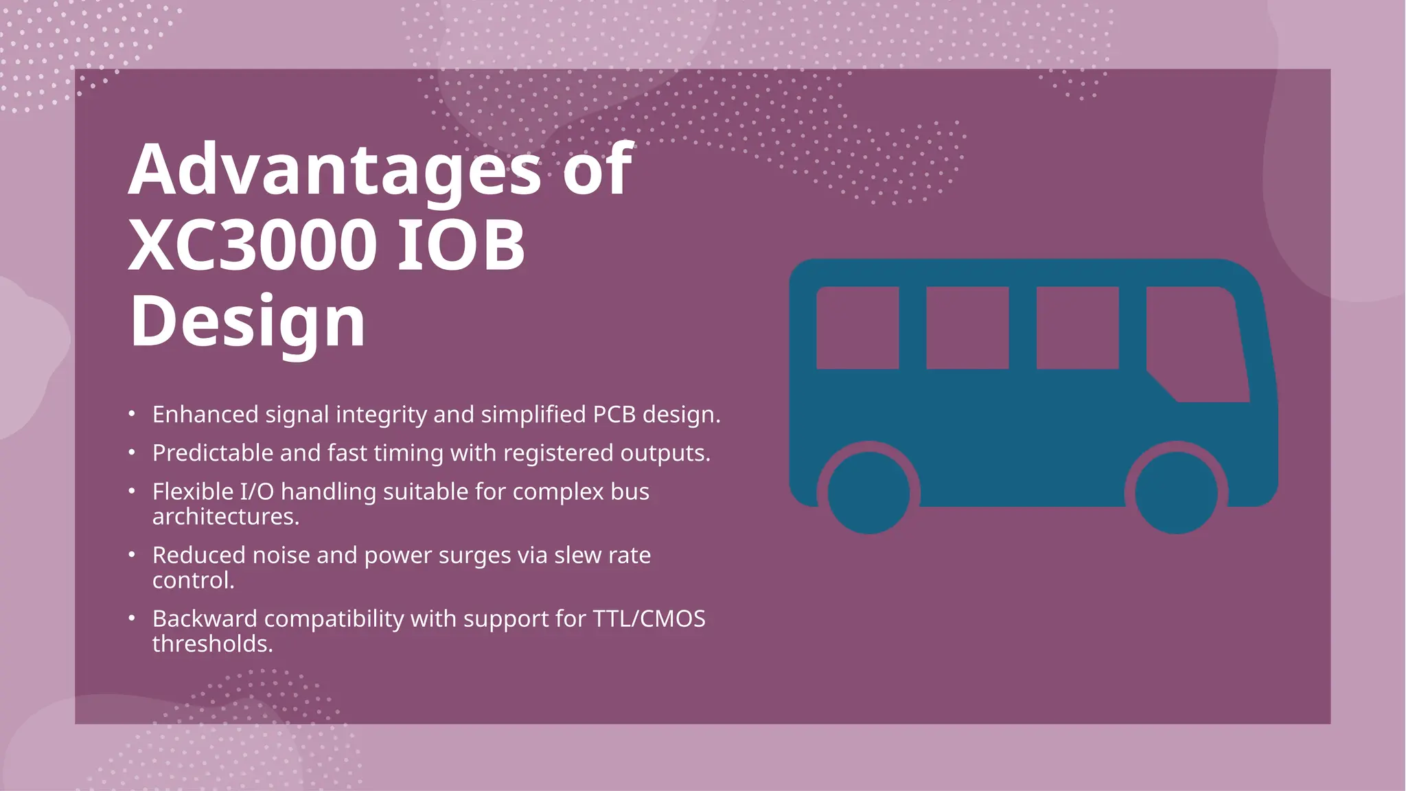 Advantages of XC3000 IOB Design • Enhanced signal integrity and simplified PCB design. • Predictable and fast timing with registered outputs. • Flexible I/O handling suitable for complex bus architectures. • Reduced noise and power surges via slew rate control. • Backward compatibility with support for TTL/CMOS thresholds. 