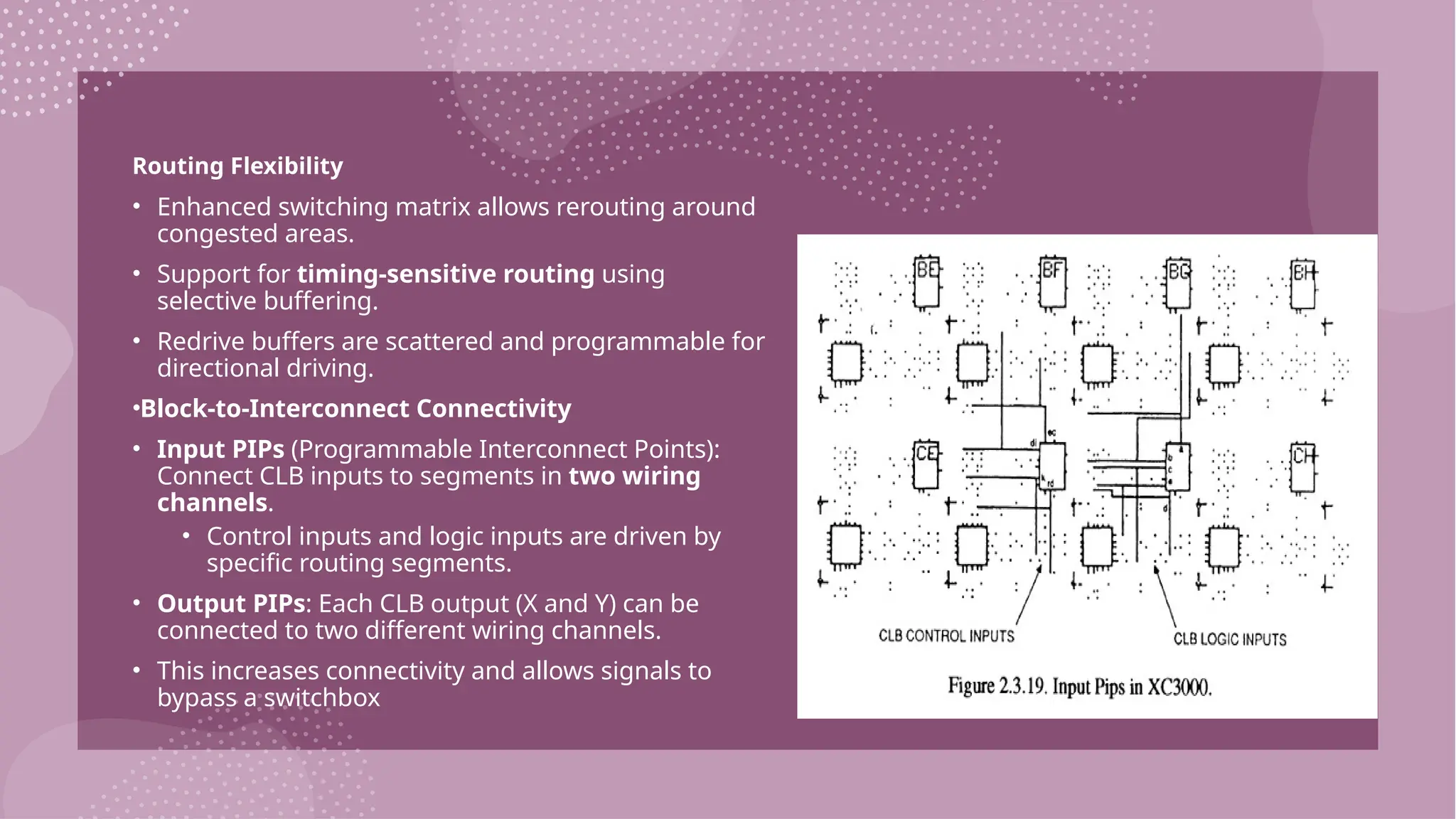 Routing Flexibility • Enhanced switching matrix allows rerouting around congested areas. • Support for timing-sensitive routing using selective buffering. • Redrive buffers are scattered and programmable for directional driving. •Block-to-Interconnect Connectivity • Input PIPs (Programmable Interconnect Points): Connect CLB inputs to segments in two wiring channels. • Control inputs and logic inputs are driven by specific routing segments. • Output PIPs: Each CLB output (X and Y) can be connected to two different wiring channels. • This increases connectivity and allows signals to bypass a switchbox 