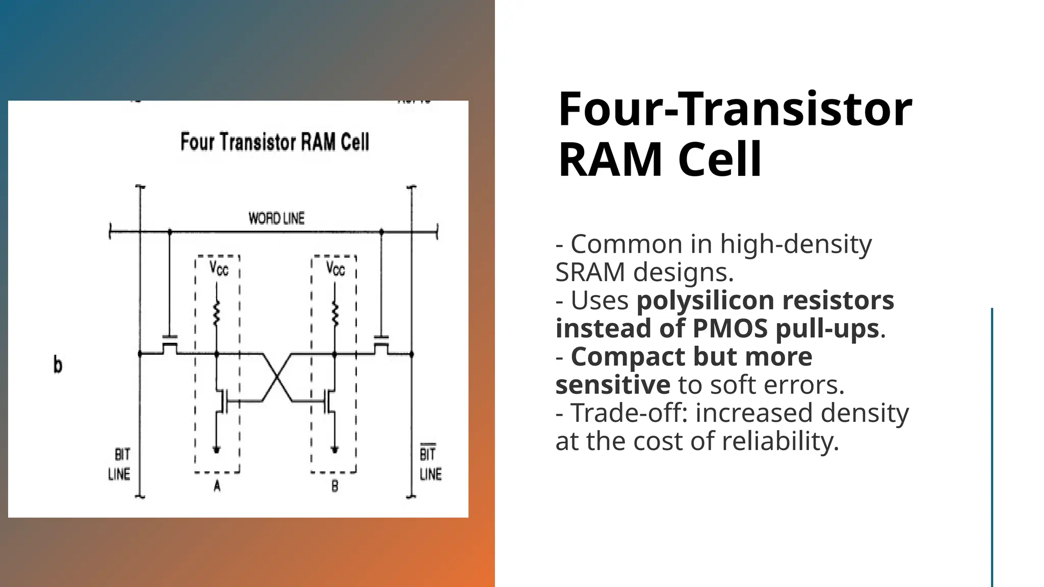 Four-Transistor RAM Cell - Common in high-density SRAM designs. - Uses polysilicon resistors instead of PMOS pull-ups. - Compact but more sensitive to soft errors. - Trade-off: increased density at the cost of reliability. 