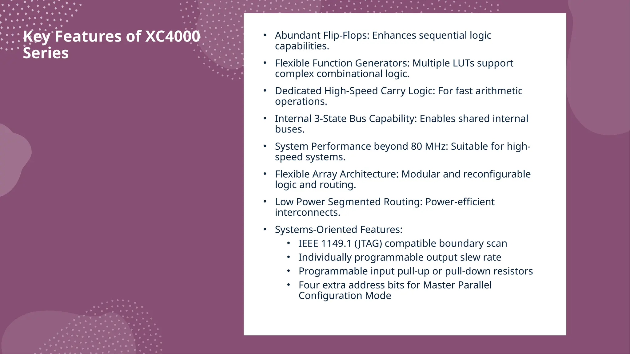 Key Features of XC4000 Series • Abundant Flip-Flops: Enhances sequential logic capabilities. • Flexible Function Generators: Multiple LUTs support complex combinational logic. • Dedicated High-Speed Carry Logic: For fast arithmetic operations. • Internal 3-State Bus Capability: Enables shared internal buses. • System Performance beyond 80 MHz: Suitable for high- speed systems. • Flexible Array Architecture: Modular and reconfigurable logic and routing. • Low Power Segmented Routing: Power-efficient interconnects. • Systems-Oriented Features: • IEEE 1149.1 (JTAG) compatible boundary scan • Individually programmable output slew rate • Programmable input pull-up or pull-down resistors • Four extra address bits for Master Parallel Configuration Mode 