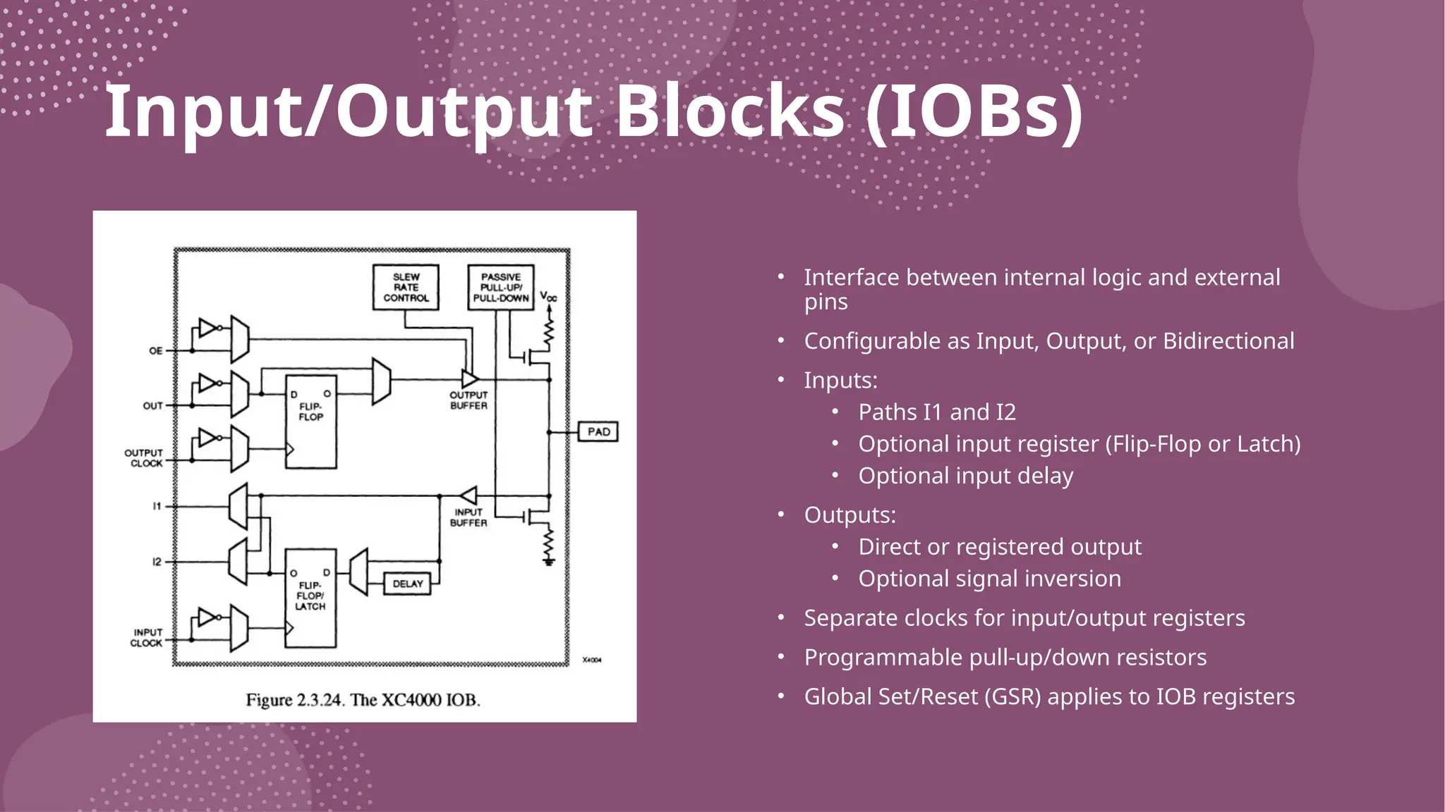Input/Output Blocks (IOBs) • Interface between internal logic and external pins • Configurable as Input, Output, or Bidirectional • Inputs: • Paths I1 and I2 • Optional input register (Flip-Flop or Latch) • Optional input delay • Outputs: • Direct or registered output • Optional signal inversion • Separate clocks for input/output registers • Programmable pull-up/down resistors • Global Set/Reset (GSR) applies to IOB registers 