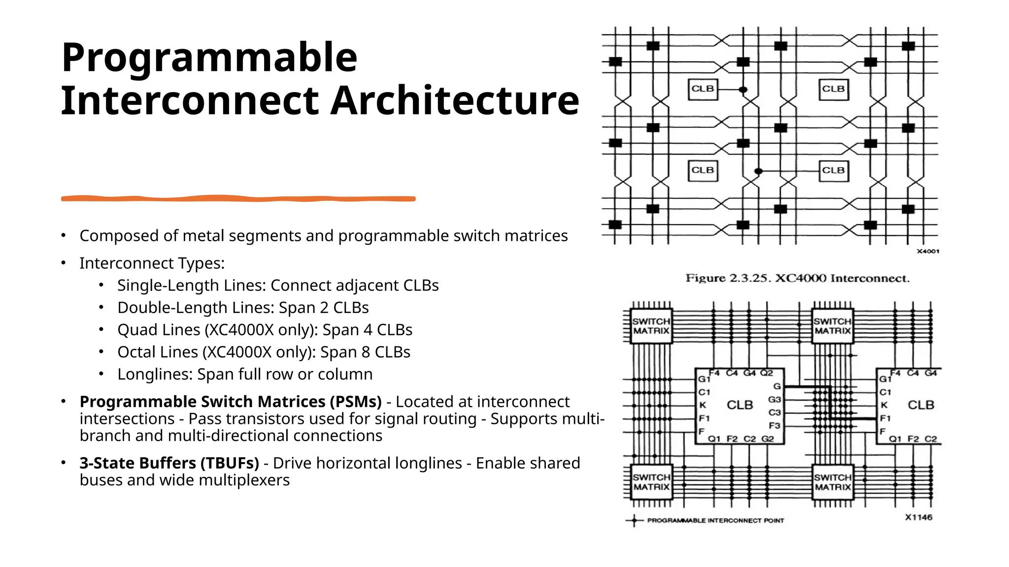 Programmable Interconnect Architecture • Composed of metal segments and programmable switch matrices • Interconnect Types: • Single-Length Lines: Connect adjacent CLBs • Double-Length Lines: Span 2 CLBs • Quad Lines (XC4000X only): Span 4 CLBs • Octal Lines (XC4000X only): Span 8 CLBs • Longlines: Span full row or column • Programmable Switch Matrices (PSMs) - Located at interconnect intersections - Pass transistors used for signal routing - Supports multi- branch and multi-directional connections • 3-State Buffers (TBUFs) - Drive horizontal longlines - Enable shared buses and wide multiplexers 