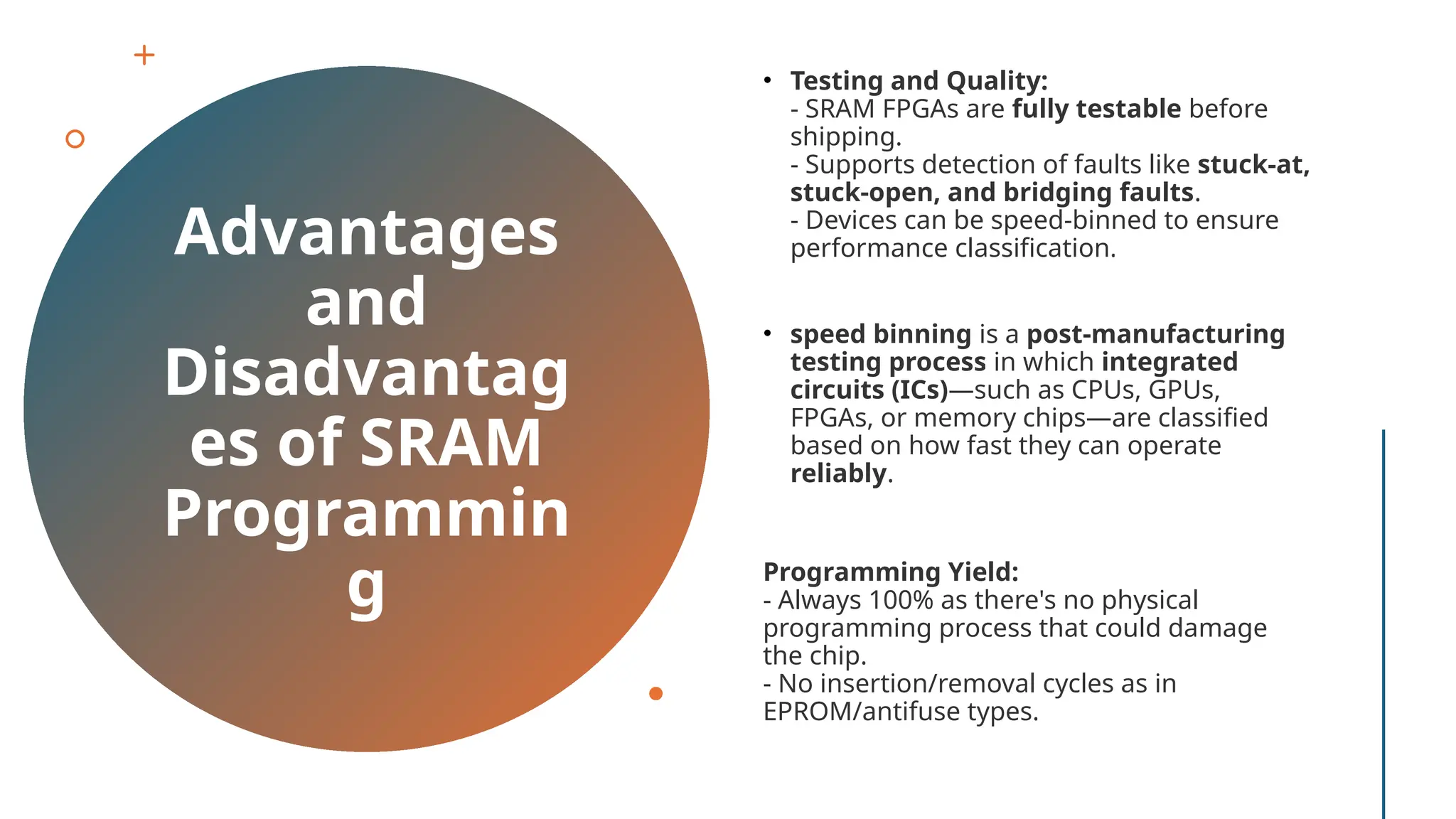 Advantages and Disadvantag es of SRAM Programmin g • Testing and Quality: - SRAM FPGAs are fully testable before shipping. - Supports detection of faults like stuck-at, stuck-open, and bridging faults. - Devices can be speed-binned to ensure performance classification. • speed binning is a post-manufacturing testing process in which integrated circuits (ICs)—such as CPUs, GPUs, FPGAs, or memory chips—are classified based on how fast they can operate reliably. Programming Yield: - Always 100% as there's no physical programming process that could damage the chip. - No insertion/removal cycles as in EPROM/antifuse types. 