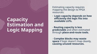 Capacity
Estimation and
Logic Mapping
Estimating capacity requires
mapping the design to FPGA
resources:
- Logic capacity depends on how
efficiently the logic fits into
available LUTs.
- Routing capacity is less
predictable and often estimated
through place-and-route tools.
- Complex blocks may waste
space if logic doesn't map cleanly,
causing unused resources.
 