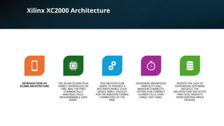 Xilinx XC2000 Architecture
INTRODUCTION TO
XC2000 ARCHITECTURE
THE XILINX XC2000 FPGA
FAMILY, INTRODUCED IN
1985, WAS THE FIRST
COMMERCIALLY
AVAILABLE FIELD-
PROGRAMMABLE GATE
ARRAY.
THIS ARCHITECTURE
AIMED TO PROVIDE A
RECONFIGURABLE LOGIC
DEVICE SMALL ENOUGH
FOR THE MANUFACTURING
CAPABILITIES OF THE
TIME.
DESIGNERS PRIORITIZED
SIMPLICITY AND
MANUFACTURABILITY,
OPTING FOR COMPACT,
SLOWER CELLS OVER
LARGE, FAST ONES.
DESPITE THE LACK OF
SUPPORTING SOFTWARE
INITIALLY, THE
ARCHITECTURE REFLECTED
PRACTICAL INSIGHTS
FROM EXISTING MPGA
DESIGNS.
 