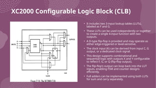 XC2000 Configurable Logic Block (CLB)
• It includes two 3-input lookup tables (LUTs),
labeled as F and G.
• These LUTs can be used independently or together
to create a single 4-input function with two
outputs.
• A D-type flip-flop is provided and may operate as
either edge-triggered or level-sensitive.
• The clock input (K) can be derived from input C, G
output, or a dedicated clock signal.
• This design supports combinational and
sequential logic with outputs X and Y configurable
to reflect F, G, or Q (flip-flop output).
• The flip-flop's output can loop back into the LUT
inputs, enabling FSM and counter designs
efficiently.
• Full adders can be implemented using both LUTs
for sum and carry separately.
 