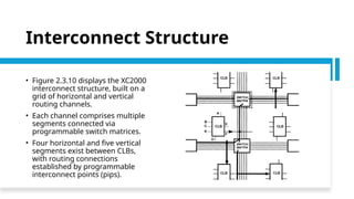 Interconnect Structure
• Figure 2.3.10 displays the XC2000
interconnect structure, built on a
grid of horizontal and vertical
routing channels.
• Each channel comprises multiple
segments connected via
programmable switch matrices.
• Four horizontal and five vertical
segments exist between CLBs,
with routing connections
established by programmable
interconnect points (pips).
 