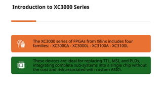 Introduction to XC3000 Series
The XC3000 series of FPGAs from Xilinx includes four
families: - XC3000A - XC3000L - XC3100A - XC3100L
These devices are ideal for replacing TTL, MSI, and PLDs,
integrating complete sub-systems into a single chip without
the cost and risk associated with custom ASICs
 