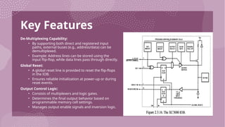 Key Features
De-Multiplexing Capability:
• By supporting both direct and registered input
paths, external buses (e.g., address/data) can be
demultiplexed.
• Example: Address lines can be stored using the
input flip-flop, while data lines pass through directly.
Global Reset:
• A global reset line is provided to reset the flip-flops
in the IOB.
• Ensures reliable initialization at power-up or during
reset events.
Output Control Logic:
• Consists of multiplexers and logic gates.
• Determines the final output behavior based on
programmable memory cell settings.
• Manages output enable signals and inversion logic.
 