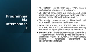 Programma
ble
Interconnec
t
• The XC4000E and XC4000X series FPGAs have a
sophisticated interconnect architecture.
• All internal connections are implemented using
metal segments, programmable switching points,
and matrices to efficiently achieve routing.
• The routing infrastructure is hierarchical and
structured for automated design processes.
• While the XC4000E and XC4000X share a basic
structure, the XC4000X includes additional routing
resources for higher performance and utilization.
• Key Features: - Metal segment-based connections
- Programmable switching points and matrices -
Additional routing in XC4000X for high-capacity
designs - Automated assignment by
implementation software
 