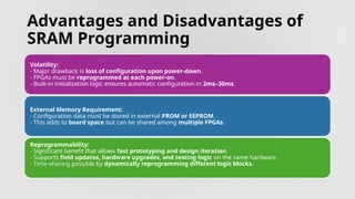 Advantages and Disadvantages of
SRAM Programming
Volatility:
- Major drawback is loss of configuration upon power-down.
- FPGAs must be reprogrammed at each power-on.
- Built-in initialization logic ensures automatic configuration in 2ms–30ms.
External Memory Requirement:
- Configuration data must be stored in external PROM or EEPROM.
- This adds to board space but can be shared among multiple FPGAs.
Reprogrammability:
- Significant benefit that allows fast prototyping and design iteration.
- Supports field updates, hardware upgrades, and testing logic on the same hardware.
- Time-sharing possible by dynamically reprogramming different logic blocks.
 