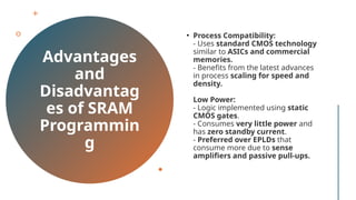 Advantages
and
Disadvantag
es of SRAM
Programmin
g
• Process Compatibility:
- Uses standard CMOS technology
similar to ASICs and commercial
memories.
- Benefits from the latest advances
in process scaling for speed and
density.
Low Power:
- Logic implemented using static
CMOS gates.
- Consumes very little power and
has zero standby current.
- Preferred over EPLDs that
consume more due to sense
amplifiers and passive pull-ups.
 