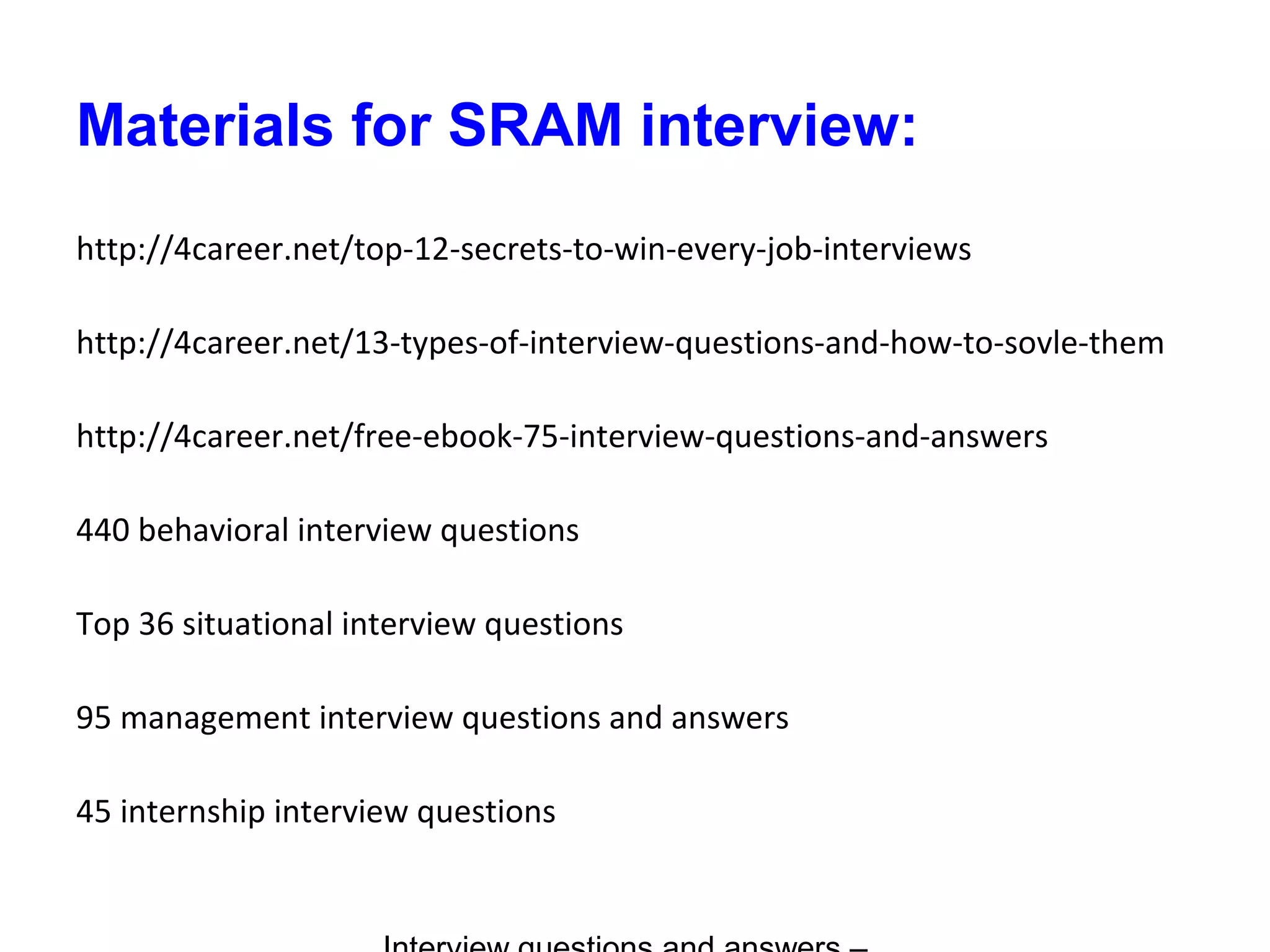 Materials for SRAM interview:
http://4career.net/top-12-secrets-to-win-every-job-interviews
http://4career.net/13-types-of-interview-questions-and-how-to-sovle-them
http://4career.net/free-ebook-75-interview-questions-and-answers
440 behavioral interview questions
Top 36 situational interview questions
95 management interview questions and answers
45 internship interview questions
 