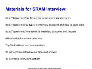 Materials for SRAM interview:
http://4career.net/top-12-secrets-to-win-every-job-interviews
http://4career.net/13-types-of-interview-questions-and-how-to-sovle-them
http://4career.net/free-ebook-75-interview-questions-and-answers
440 behavioral interview questions
Top 36 situational interview questions
95 management interview questions and answers
45 internship interview questions
 