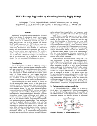 SRAM Leakage Suppression by Minimizing Standby Supply Voltage
Huifang Qin, Yu Cao, Dejan Markovic, Andrei Vladimirescu, and Jan Rabaey
Department of EECS, University of California at Berkeley, Berkeley, CA 94720, USA
Abstract
Suppressing the leakage current in memories is critical
in low-power design. By reducing the standby supply voltage
(VDD) to its limit, which is the Data Retention Voltage (DRV),
leakage power can be substantially reduced. This paper ex-
plores how low DRV can be in a standard low leakage
SRAM module and analyzes how DRV is affected by parame-
ters such as process variations, chip temperature, and tran-
sistor sizing. An analytical model for DRV as a function of
process and design parameters is presented, and forms the
base for further design space explorations. This model is
verified using simulations as well as measurements from a
4KB SRAM chip in a 0.13µm technology. It is demonstrated
that an SRAM cell state can be preserved at sub-300mV
standby VDD, with more than 90% leakage power savings.
1. Introduction
One of the negative side effects of technology scaling is
that leakage power of on-chip memory increases dramati-
cally and forms one of the main challenges in future system-
on-a-chip (SoC) design. In battery-supported applications
with low duty-cycles, such as the Pico-Radio wireless sensor
nodes [1], cellular phones, or PDAs, leakage power can
dominate system power consumption and determine battery
life. Therefore, an efficient memory leakage suppression
scheme is critical for the success of ultra low-power design.
Various techniques have been proposed to reduce the
SRAM sub-threshold leakage power. At the circuit level,
dynamic control of transistor gate–source and substrate–
source back bias were exploited to create low leakage paths
during standby periods [2]. Yet these approaches require
many modifications on the SRAM cell structure, resulting in
a large design and area overhead. Furthermore, the applica-
tion of reversed body bias exacerbates within-die variations
in threshold voltage. At the architectural level, leakage re-
duction techniques include gating off the supply voltage
(VDD) of idle memory sections, or putting less frequently
used sections into drowsy standby mode. These approaches
exploited the quadratic reduction of leakage power with VDD,
and achieved optimal power-performance tradeoffs with
assistance of compiler-level cache activity analysis. The
cache delay technique applied adaptive timing policies in
cache line gating, achieving 70% leakage saving at modest
performance penalty [3]. To further exploit leakage control
on caches with large utilization ratio, the approach of drowsy
caches allocated inactive cache lines to a low-power mode,
where VDD was lowered but with memory data preserved [4].
While the drowsy caches approach can achieve leakage
energy savings of over 70% in a data cache, the question
remains on the lower bound of standby VDD that still pre-
serves data. Knowledge of the minimum low-power mode
supply voltage allows a designer to exploit the maximum
achievable leakage reduction for a given technology. Under-
standings of low voltage SRAM data preservation behavior
further open the opportunity for aggressive memory supply
voltage minimization, which has been the bottleneck in
VLSI system voltage scaling. Driven by the requirements of
ultra low-power applications, this paper presents the first
work on exploring the limit of SRAM low voltage data pres-
ervation under realistic conditions.
In SRAM design, the Data Retention Voltage (DRV) de-
fines the minimum VDD under which the data in a memory
unit is still preserved. An analytical model of DRV is devel-
oped to investigate the dependence of DRV on process and
design parameters (Section 2). To verify the new model and
further understand the limitations of DRV under realistic
conditions, a 4KB SRAM test chip with dual-rail supply
scheme was designed and fabricated in a 0.13µm technol-
ogy, as introduced in Section 3. This scheme targets ultra
low-power applications and uses a customized on-chip switch
capacitor converter to generate standby VDD. Section 4 pre-
sents measurement results of the SRAM data preservation
and leakage suppression. Impact of various process and de-
sign factors on DRV is analyzed in Section 5. Finally, Sec-
tion 6 concludes current work and proposes future directions.
2. Data retention voltage analysis
The circuit structure of a 6T SRAM cell is shown in
Fig. 1. When VDD is reduced to DRV, all six transistors are in
the sub-threshold (sub-Vth) region, thus the capability of
SRAM data retention strongly depends on the sub-Vth current
conduction behavior (i.e., leakage). In order to understand
VDD
V1
M4
M3
M6
M5
M2
M1
Leakage
current
V2
Leakage
current
VDD
VDD
0
0
Figure 1. Standard 6T SRAM cell structure.
 