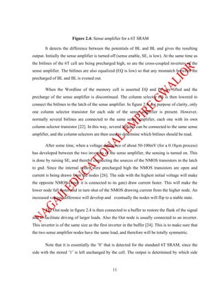 Figure 2.4: Sense amplifier for a 6T SRAM

       It detects the difference between the potentials of BL and BL and gives the resulting
output. Initially the sense amplifier is turned off (sense enable, SE, is low). At the same time as
the bitlines of the 6T cell are being precharged high, so are the cross-coupled inverters of the
sense amplifier. The bitlines are also equalized (EQ is low) so that any mismatch between the
precharged of BL and BL is evened out.

       When the Wordline of the memory cell is asserted EQ and PC are lifted and the
precharge of the sense amplifier is discontinued. The column selector CS is then lowered to
connect the bitlines to the latch of the sense amplifier. In figure 2.4, for purpose of clarity, only
one column selector transistor for each side of the sense amplifier is present. However,
normally several bitlines are connected to the same sense amplifier, each one with its own
column selector transistor [22]. In this way, several bitlines can be connected to the same sense
amplifier, and the column selectors are then used to determine which bitlines should be read.

       After some time, when a voltage difference of about 50-100mV (for a 0.18µm process)
has developed between the two inverters of the sense amplifier, the sensing is turned on. This
is done by raising SE, and thereby connecting the sources of the NMOS transistors in the latch
to gnd. Since the internal nodes were precharged high the NMOS transistors are open and
current is being drawn from the nodes [26]. The side with the highest initial voltage will make
the opposite NMOS (since it is connected to its gate) draw current faster. This will make the
lower node fall faster and in turn shut of the NMOS drawing current from the higher node. An
increased voltage difference will develop and eventually the nodes will flip to a stable state.

       The Out node in figure 2.4 is then connected to a buffer to restore the flank of the signal
and to facilitate driving of larger loads. Also the Out node is usually connected to an inverter.
This inverter is of the same size as the first inverter in the buffer [24]. This is to make sure that
the two sense amplifier nodes have the same load, and therefore will be totally symmetric.

       Note that it is essentially the ’0’ that is detected for the standard 6T SRAM, since the
side with the stored ’1’ is left unchanged by the cell. The output is determined by which side



                                                 11
 