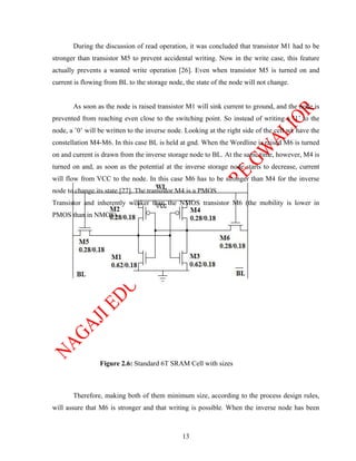 During the discussion of read operation, it was concluded that transistor M1 had to be
stronger than transistor M5 to prevent accidental writing. Now in the write case, this feature
actually prevents a wanted write operation [26]. Even when transistor M5 is turned on and
current is flowing from BL to the storage node, the state of the node will not change.


       As soon as the node is raised transistor M1 will sink current to ground, and the node is
prevented from reaching even close to the switching point. So instead of writing a ’1’ to the
node, a ’0’ will be written to the inverse node. Looking at the right side of the cell we have the
constellation M4-M6. In this case BL is held at gnd. When the Wordline is raised M6 is turned
on and current is drawn from the inverse storage node to BL. At the same time, however, M4 is
turned on and, as soon as the potential at the inverse storage node starts to decrease, current
will flow from VCC to the node. In this case M6 has to be stronger than M4 for the inverse
node to change its state [27]. The transistor M4 is a PMOS
Transistor and inherently weaker than the NMOS transistor M6 (the mobility is lower in
PMOS than in NMOS).




                 Figure 2.6: Standard 6T SRAM Cell with sizes



       Therefore, making both of them minimum size, according to the process design rules,
will assure that M6 is stronger and that writing is possible. When the inverse node has been



                                               13
 