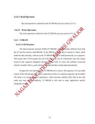 2.4.2.2 Read Operation


          The read operation is identical to the 6T SRAM case (see section 2.4.1.1)


2.4.2.3 Write Operation
       The write operation is identical to the 6T SRAM case (see section 2.4.1.2).


2.4.3 T-DRAM

  2.4.3.1 Cell Structure

       The three-transistor dynamic RAM (3T DRAM) is fundamentally different from both
the 6T and the resistive load SRAMs. In the SRAM cells the data is stored in a latch, which
holds the data statically, whereas in the 3T DRAM the data is held dynamically on a capacitor.
This means that, if left unused, the cell will eventually lose its information since the charge
stored on the capacitor disappears through leakage [20]. To solve this problem occasional
refresh is needed. That is, each cell has to be read and then written back periodically.

       In figure B.1 the schematic for a 3T DRAM cell is shown. The capacitor, CS, can either
consist of the internal gate and source capacitances alone or a separate capacitor can be added.
The latter is to ensure a higher capacitance, which increases stability [28]. Due to the cells
small area and relative simplicity, 3T DRAM is still used in many application specific
integrated circuits




                                                15
 