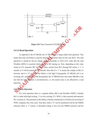 Figure 2.8: Three-Transistor (3T) DRAM cell.


2.4.3.2 Read Operation

       As opposed to the 6T SRAM, the 3T DRAM has a single ended read operation. This
means that only one bitline is used for detecting the stored value (in this case BL2). The read
operation is started by the pre charge of BL2 (normally to VCC) [27]. After that the read
Wordline (RWL) is asserted which results in M3 turning on. Now, depending on the value
stored on CS, transistor M2 will either draw current from BL2 through M3 (when a ’1’ is
stored), or it will be turned off (’0’ stored). Note that if a ’1’ is stored, the voltage on BL2 is
lowered, and if a ’0’ is stored the bitline is left high! Consequently 3T DRAM cell is an
inverting cell. Another thing that distinguishes the 3T DRAM from most other DRAMs is the
fact that the read operation is non-destructive, i.e. the stored value is not affected by a read
operation.


2.4.3.3 Write Operation

       For write operation there is a separate bitline (BL1) and Wordline (WWL). Initially
BL1 is either held high (writing ’1’) or low (writing ’0’). WWL is then asserted and transistor
M1 is turned on. The potential on the bitline is thereby transferred to CS before the lowering of
WWL completes the write cycle. Note that, while a ’0’ can be transferred well by the NMOS
transistor (M1), a ’1’ cannot. A threshold voltage is lost over the NMOS transistor and the



                                                16
 