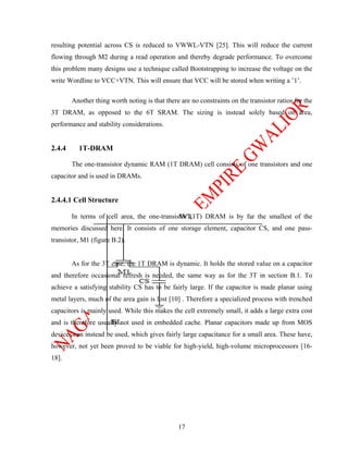 resulting potential across CS is reduced to VWWL-VTN [25]. This will reduce the current
flowing through M2 during a read operation and thereby degrade performance. To overcome
this problem many designs use a technique called Bootstrapping to increase the voltage on the
write Wordline to VCC+VTN. This will ensure that VCC will be stored when writing a ’1’.

        Another thing worth noting is that there are no constraints on the transistor ratios for the
3T DRAM, as opposed to the 6T SRAM. The sizing is instead solely based on area,
performance and stability considerations.


2.4.4     1T-DRAM

        The one-transistor dynamic RAM (1T DRAM) cell consists of one transistors and one
capacitor and is used in DRAMs.


2.4.4.1 Cell Structure

        In terms of cell area, the one-transistor (1T) DRAM is by far the smallest of the
memories discussed here. It consists of one storage element, capacitor CS, and one pass-
transistor, M1 (figure B.2).


        As for the 3T case, the 1T DRAM is dynamic. It holds the stored value on a capacitor
and therefore occasional refresh is needed, the same way as for the 3T in section B.1. To
achieve a satisfying stability CS has to be fairly large. If the capacitor is made planar using
metal layers, much of the area gain is lost [10] . Therefore a specialized process with trenched
capacitors is mainly used. While this makes the cell extremely small, it adds a large extra cost
and is therefore usually not used in embedded cache. Planar capacitors made up from MOS
devices can instead be used, which gives fairly large capacitance for a small area. These have,
however, not yet been proved to be viable for high-yield, high-volume microprocessors [16-
18].




                                                17
 