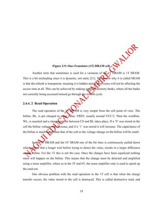 Figure 2.9: One-Transistor (1T) DRAM cell.

       Another term that sometimes is used for a variation of the 1T DRAM is 1T SRAM.
This is a bit misleading since it is dynamic, not static [21]. The reason why it is called SRAM
is that the refresh is transparent, meaning it is hidden and in most cases will not be affecting the
access time at all. This can be achieved by making separate memory banks, where all the banks
not currently being accessed instead go through the refresh cycle.


2.4.4. 2 Read Operation

       The read operation of the 1T DRAM is very simple from the cell point of view. The
bitline, BL, is pre charged to some value, VREF, usually around VCC/2. Then the wordline,
WL, is asserted and a charge transfer between CS and BL takes place. If a ’0’ was stored in the
cell the bitline voltage will decrease, and if a ’1’ was stored it will increase. The capacitance of
the bitline is much larger than that of the cell so the voltage change on the bitline will be small.


       In the 3T DRAM and the 6T SRAM one of the bit lines is continuously pulled down
which means that a longer wait before trying to detect the value, results in a larger difference
on the bitline. For the 1T this is not the case. Once the charges have been equalized nothing
more will happen on the bitline. This means that the change must be detected and amplified
using a sense amplifier, where as in the 3T and 6T, the sense amplifier only is used to speed up
the read-out.
       One obvious problem with the read operation in the 1T cell is that when the charge
transfer occurs, the value stored in the cell is destroyed. This is called destructive read, and


                                                18
 