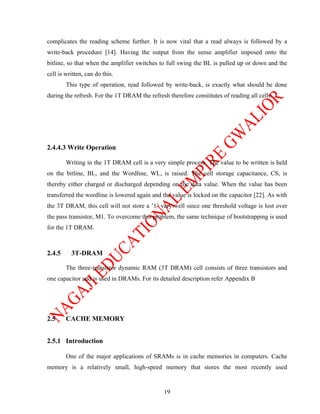 complicates the reading scheme further. It is now vital that a read always is followed by a
write-back procedure [14]. Having the output from the sense amplifier imposed onto the
bitline, so that when the amplifier switches to full swing the BL is pulled up or down and the
cell is written, can do this.
        This type of operation, read followed by write-back, is exactly what should be done
during the refresh. For the 1T DRAM the refresh therefore constitutes of reading all cells.




2.4.4.3 Write Operation

        Writing in the 1T DRAM cell is a very simple process. The value to be written is held
on the bitline, BL, and the Wordline, WL, is raised. The cell storage capacitance, CS, is
thereby either charged or discharged depending on the data value. When the value has been
transferred the wordline is lowered again and the value is locked on the capacitor [22]. As with
the 3T DRAM, this cell will not store a ’1’ very well since one threshold voltage is lost over
the pass transistor, M1. To overcome this problem, the same technique of bootstrapping is used
for the 1T DRAM.



2.4.5     3T-DRAM

        The three-transistor dynamic RAM (3T DRAM) cell consists of three transistors and
one capacitor and is used in DRAMs. For its detailed description refer Appendix B




2.5     CACHE MEMORY


2.5.1 Introduction

        One of the major applications of SRAMs is in cache memories in computers. Cache
memory is a relatively small, high-speed memory that stores the most recently used


                                               19
 