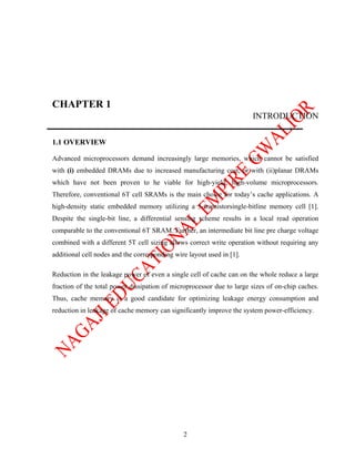 CHAPTER 1
                                                                       INTRODUCTION

1.1 OVERVIEW

Advanced microprocessors demand increasingly large memories, which cannot be satisfied
with (i) embedded DRAMs due to increased manufacturing cost, or with (ii)planar DRAMs
which have not been proven to he viable for high-yield, high-volume microprocessors.
Therefore, conventional 6T cell SRAMs is the main choice for today’s cache applications. A
high-density static embedded memory utilizing a 5-transistorsingle-bitline memory cell [1].
Despite the single-bit line, a differential sensing scheme results in a local read operation
comparable to the conventional 6T SRAM. Further, an intermediate bit line pre charge voltage
combined with a different 5T cell sizing allows correct write operation without requiring any
additional cell nodes and the corresponding wire layout used in [1].

Reduction in the leakage power of even a single cell of cache can on the whole reduce a large
fraction of the total power dissipation of microprocessor due to large sizes of on-chip caches.
Thus, cache memory is a good candidate for optimizing leakage energy consumption and
reduction in leakage of cache memory can significantly improve the system power-efficiency.




                                               2
 