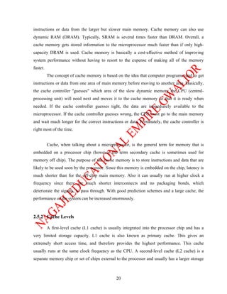 instructions or data from the larger but slower main memory. Cache memory can also use
dynamic RAM (DRAM). Typically, SRAM is several times faster than DRAM. Overall, a
cache memory gets stored information to the microprocessor much faster than if only high-
capacity DRAM is used. Cache memory is basically a cost-effective method of improving
system performance without having to resort to the expense of making all of the memory
faster.
          The concept of cache memory is based on the idea that computer programs tend to get
instructions or data from one area of main memory before moving to another area. Basically,
the cache controller "guesses" which area of the slow dynamic memory the CPU (central-
processing unit) will need next and moves it to the cache memory so that it is ready when
needed. If the cache controller guesses tight, the data are immediately available to the
microprocessor. If the cache controller guesses wrong, the CPU must go to the main memory
and wait much longer for the correct instructions or data. Fortunately, the cache controller is
right most of the time.


          Cache, when talking about a microprocessor, is the general term for memory that is
embedded on a processor chip (however the term secondary cache is sometimes used for
memory off chip). The purpose of the cache memory is to store instructions and data that are
likely to be used soon by the processor. Since this memory is embedded on the chip, latency is
much shorter than for the off-chip main memory. Also it can usually run at higher clock a
frequency since there are much shorter interconnects and no packaging bonds, which
deteriorate the signals, to pass through. With good prediction schemes and a large cache, the
performance of the system can be increased enormously.



2.5.2 Cache Levels

          A first-level cache (L1 cache) is usually integrated into the processor chip and has a
very limited storage capacity. L1 cache is also known as primary cache. This gives an
extremely short access time, and therefore provides the highest performance. This cache
usually runs at the same clock frequency as the CPU. A second-level cache (L2 cache) is a
separate memory chip or set of chips external to the processor and usually has a larger storage



                                                20
 